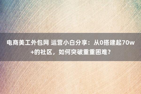 电商美工外包网 运营小白分享：从0搭建起70w+的社区，如何突破重重困难？