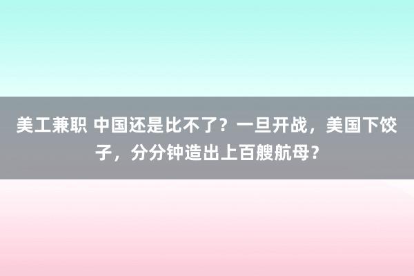 美工兼职 中国还是比不了？一旦开战，美国下饺子，分分钟造出上百艘航母？