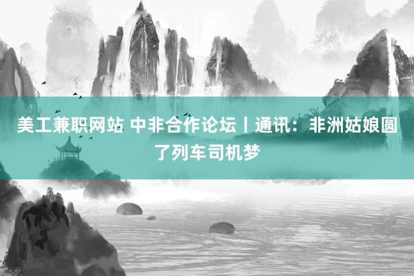 美工兼职网站 中非合作论坛丨通讯：非洲姑娘圆了列车司机梦