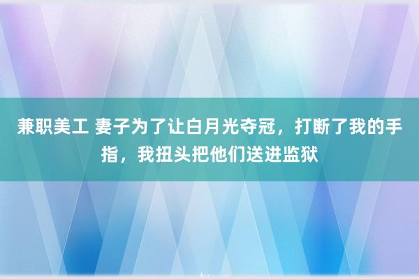 兼职美工 妻子为了让白月光夺冠，打断了我的手指，我扭头把他们送进监狱