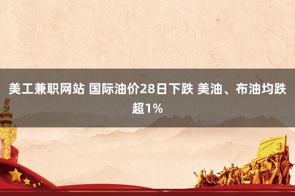 美工兼职网站 国际油价28日下跌 美油、布油均跌超1%