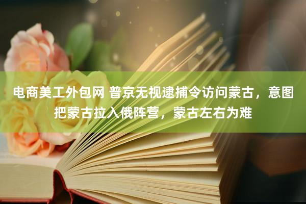 电商美工外包网 普京无视逮捕令访问蒙古，意图把蒙古拉入俄阵营，蒙古左右为难