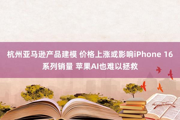 杭州亚马逊产品建模 价格上涨或影响iPhone 16系列销量 苹果AI也难以拯救