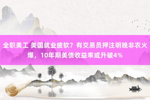 全职美工 美国就业疲软？有交易员押注明晚非农火爆，10年期美债收益率或升破4%