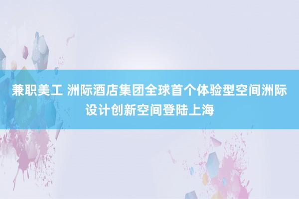 兼职美工 洲际酒店集团全球首个体验型空间洲际设计创新空间登陆上海